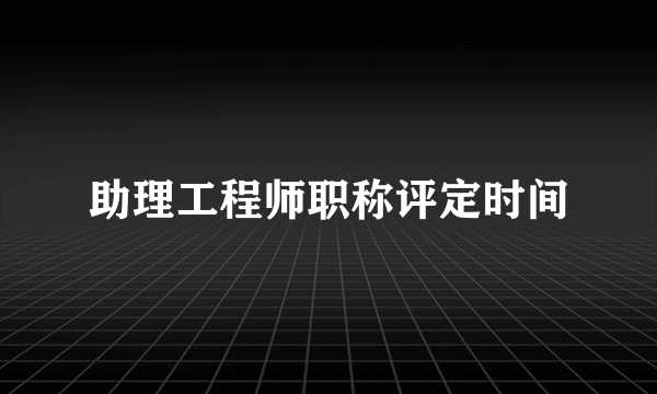 助理工程师职称评定时间