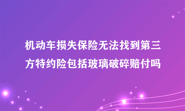 机动车损失保险无法找到第三方特约险包括玻璃破碎赔付吗