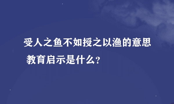 受人之鱼不如授之以渔的意思 教育启示是什么？