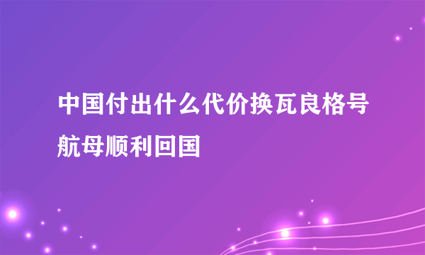 中国付出什么代价换瓦良格号航母顺利回国