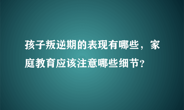 孩子叛逆期的表现有哪些，家庭教育应该注意哪些细节？