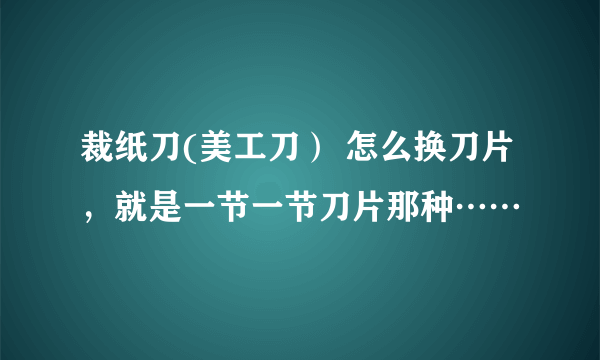 裁纸刀(美工刀） 怎么换刀片，就是一节一节刀片那种……