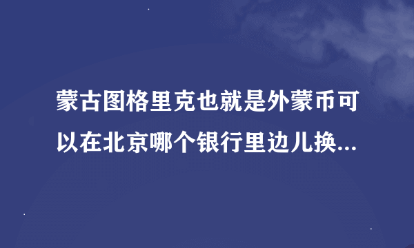 蒙古图格里克也就是外蒙币可以在北京哪个银行里边儿换人民币，我问了中国银行，一般的银行都换不了，请问