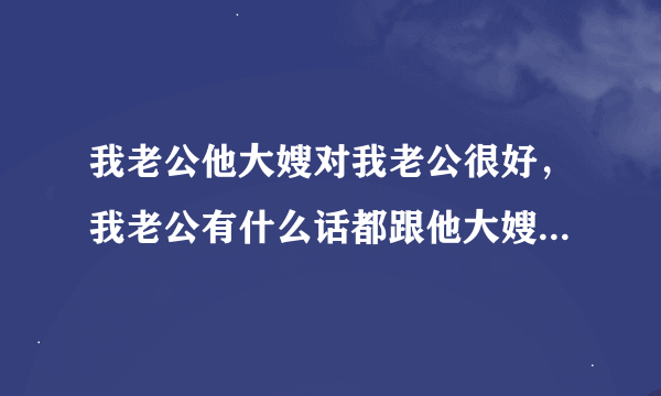 我老公他大嫂对我老公很好，我老公有什么话都跟他大嫂说，却从来都不跟我说，就连我们夫妻两的房事他都