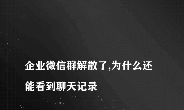 
企业微信群解散了,为什么还能看到聊天记录
