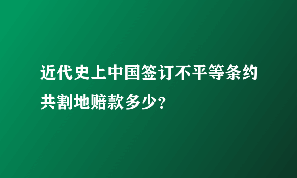 近代史上中国签订不平等条约共割地赔款多少？