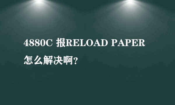 4880C 报RELOAD PAPER怎么解决啊？