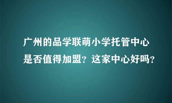 广州的品学联萌小学托管中心是否值得加盟？这家中心好吗？