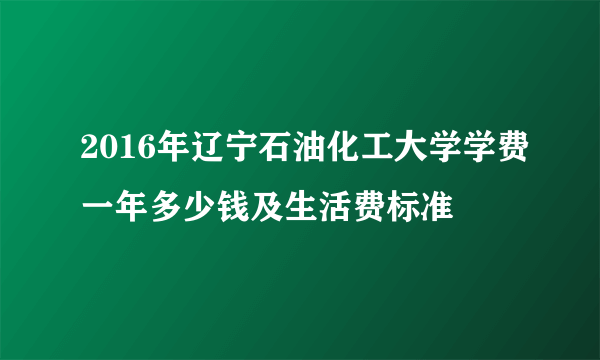 2016年辽宁石油化工大学学费一年多少钱及生活费标准