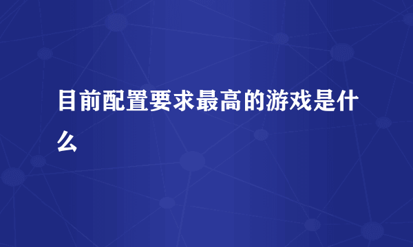 目前配置要求最高的游戏是什么