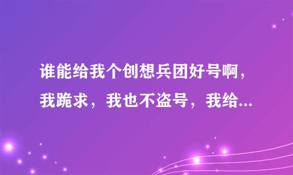 谁能给我个创想兵团好号啊，我跪求，我也不盗号，我给分200几位大哥大姐，能给我吗