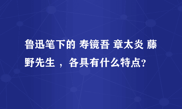 鲁迅笔下的 寿镜吾 章太炎 藤野先生 ，各具有什么特点？