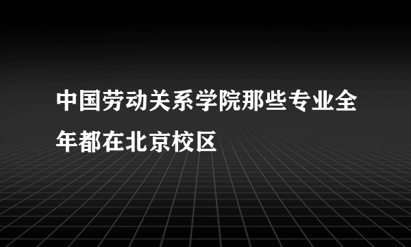 中国劳动关系学院那些专业全年都在北京校区