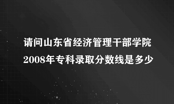 请问山东省经济管理干部学院2008年专科录取分数线是多少