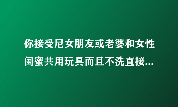 你接受尼女朋友或老婆和女性闺蜜共用玩具而且不洗直接交换玩吗