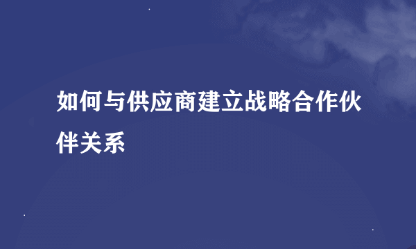 如何与供应商建立战略合作伙伴关系