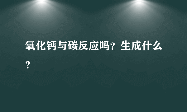 氧化钙与碳反应吗？生成什么？