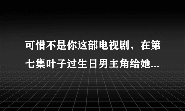 可惜不是你这部电视剧，在第七集叶子过生日男主角给她唱的歌是什么歌?