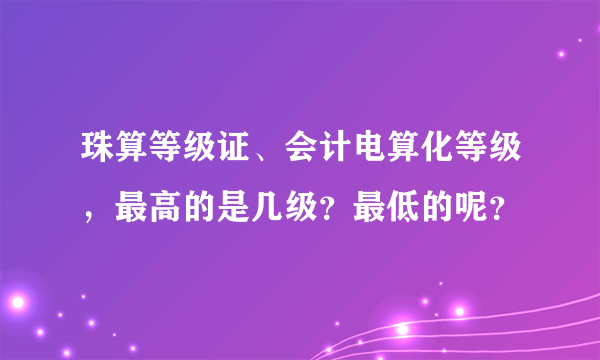 珠算等级证、会计电算化等级，最高的是几级？最低的呢？