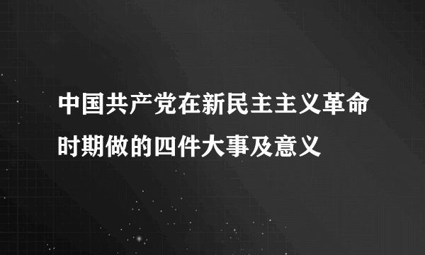 中国共产党在新民主主义革命时期做的四件大事及意义