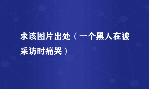 求该图片出处（一个黑人在被采访时痛哭）