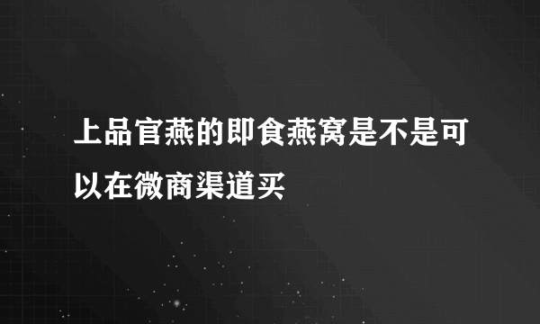 上品官燕的即食燕窝是不是可以在微商渠道买