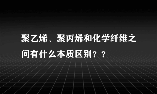 聚乙烯、聚丙烯和化学纤维之间有什么本质区别？？