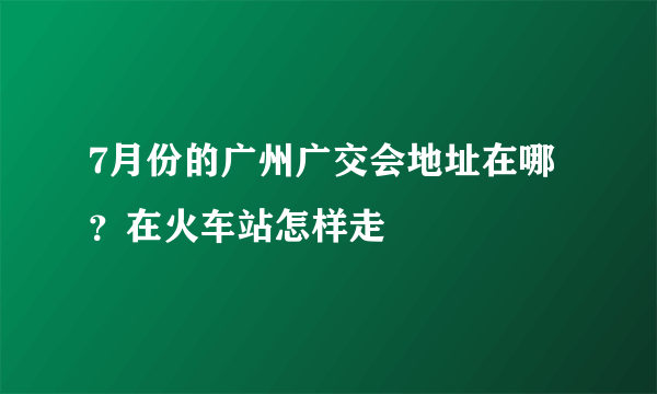 7月份的广州广交会地址在哪？在火车站怎样走