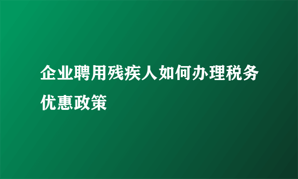 企业聘用残疾人如何办理税务优惠政策