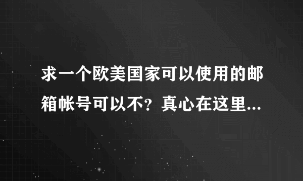 求一个欧美国家可以使用的邮箱帐号可以不？真心在这里谢谢了 谢谢了 ！！！