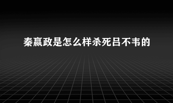 秦嬴政是怎么样杀死吕不韦的