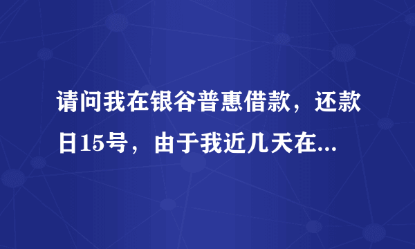 请问我在银谷普惠借款，还款日15号，由于我近几天在外出差，我就让朋