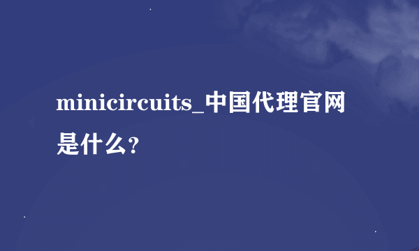 minicircuits_中国代理官网是什么？