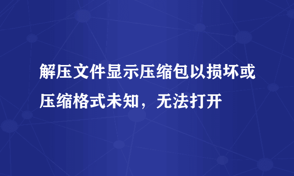 解压文件显示压缩包以损坏或压缩格式未知，无法打开