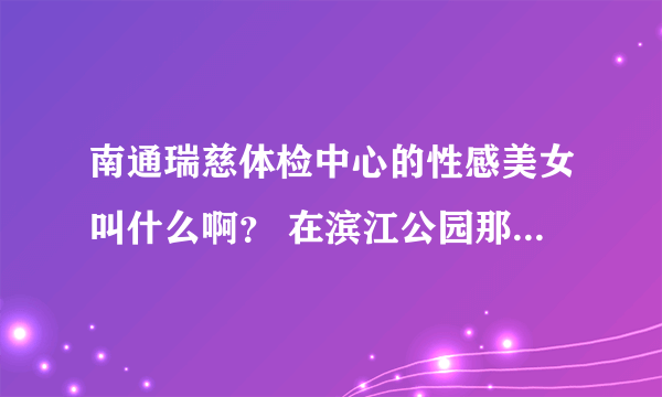 南通瑞慈体检中心的性感美女叫什么啊？ 在滨江公园那的 穿个黄的吊带衫 身材超赞！！