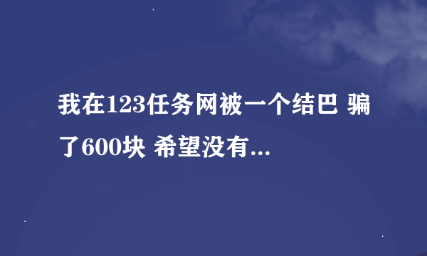 我在123任务网被一个结巴 骗了600块 希望没有充值的朋友，打算充钱的朋友看到会帮助你们