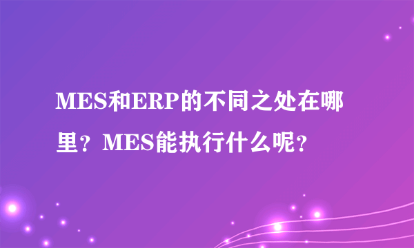 MES和ERP的不同之处在哪里？MES能执行什么呢？