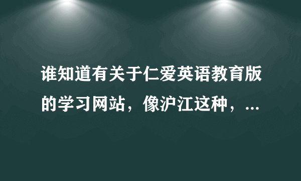 谁知道有关于仁爱英语教育版的学习网站，像沪江这种，但就是没有仁爱版的。。。