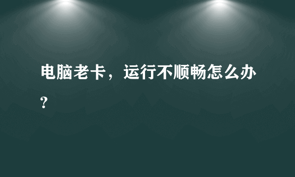 电脑老卡，运行不顺畅怎么办？