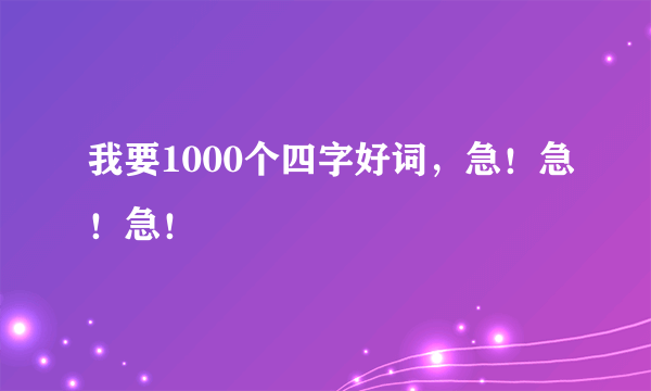 我要1000个四字好词，急！急！急！