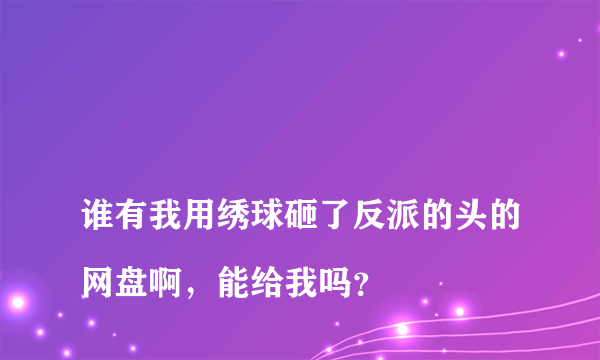 
谁有我用绣球砸了反派的头的网盘啊，能给我吗？
