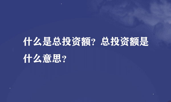 什么是总投资额？总投资额是什么意思？