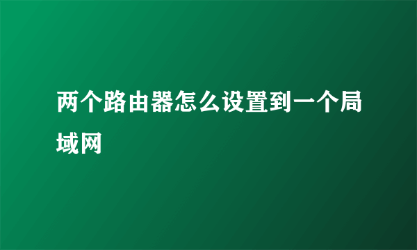 两个路由器怎么设置到一个局域网