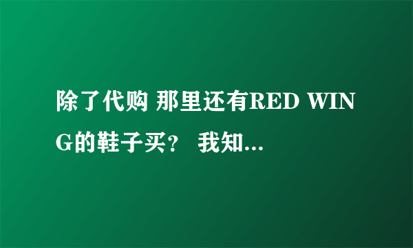 除了代购 那里还有RED WING的鞋子买？ 我知道现在的外贸鞋很多 能搞到不少真品厂货。