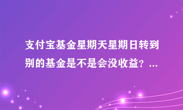 支付宝基金星期天星期日转到别的基金是不是会没收益？最好是星期一吗？