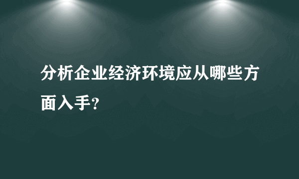 分析企业经济环境应从哪些方面入手？