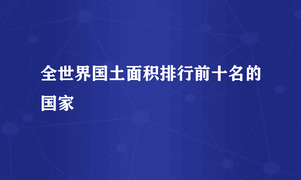 全世界国土面积排行前十名的国家