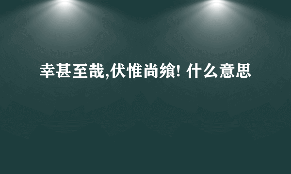 幸甚至哉,伏惟尚飨! 什么意思