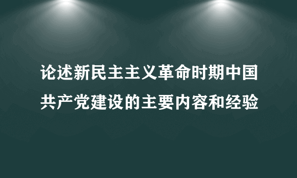 论述新民主主义革命时期中国共产党建设的主要内容和经验