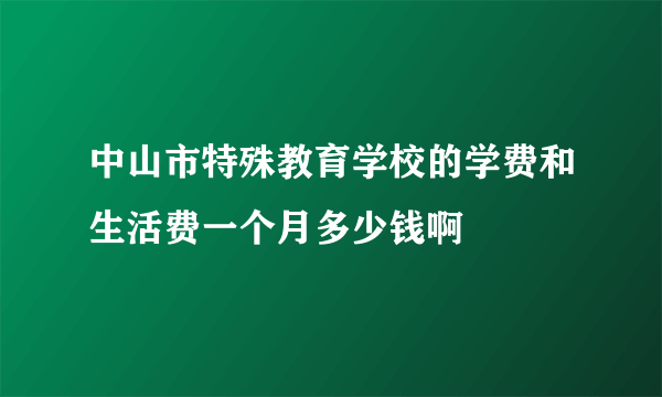 中山市特殊教育学校的学费和生活费一个月多少钱啊